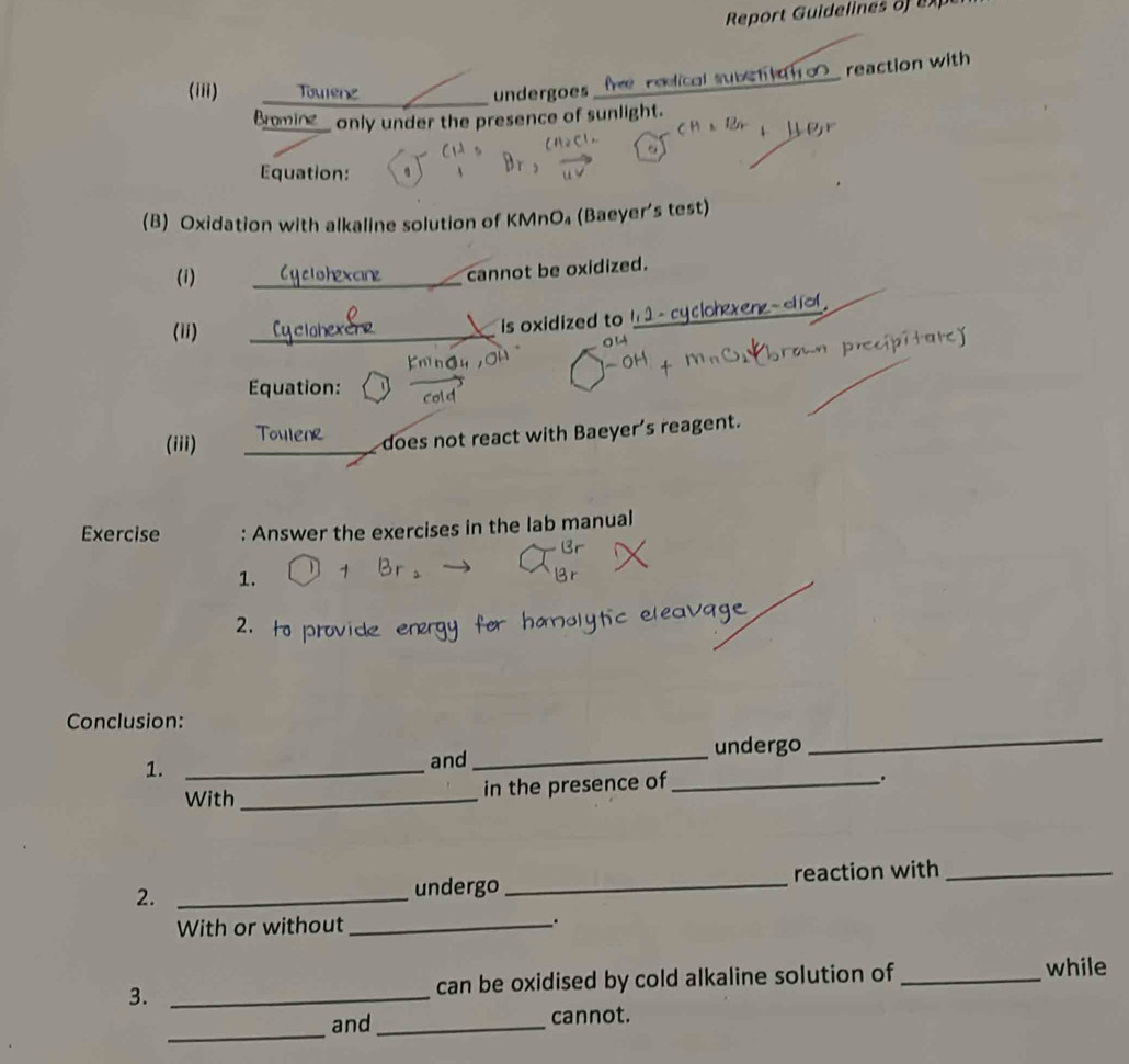 Report Guidelines of ex 
(iii) Tourenz _undergoes fre reolical subct tno_ reaction with 
Bomine only under the presence of sunlight. 
Equation: 
(B) Oxidation with alkaline solution of KMnO₄ (Baeyer's test) 
(i) _Cyclohexcine cannot be oxidized. 
cqcloh 
(ii) 
_ 
is oxidized to ! 
Equation: 
(iii) 
_ 
does not react with Baeyer's reagent. 
Exercise : Answer the exercises in the lab manual 
1. 
2. to prov 
_ 
Conclusion: 
1. _and _undergo 
With_ in the presence of_ 
. 
2. _undergo_ reaction with_ 
With or without_ 
3. _can be oxidised by cold alkaline solution of _while 
_ 
and_ cannot.