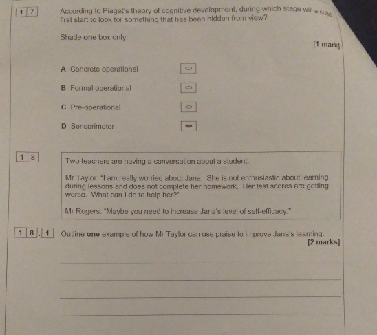 1 7 According to Piaget's theory of cognitive development, during which stage will a chi
first start to look for something that has been hidden from view?
Shade one box only.
[1 mark]
A Concrete operational
B Formal operational
C Pre-operational
D Sensorimotor
1 8 Two teachers are having a conversation about a student.
Mr Taylor: “I am really worried about Jana. She is not enthusiastic about learning
during lessons and does not complete her homework. Her test scores are getting
worse. What can I do to help her?'
Mr Rogers: "Maybe you need to increase Jana's level of self-efficacy.”
1 8 . 1 Outline one example of how Mr Taylor can use praise to improve Jana's learning.
[2 marks]
_
_
_
_