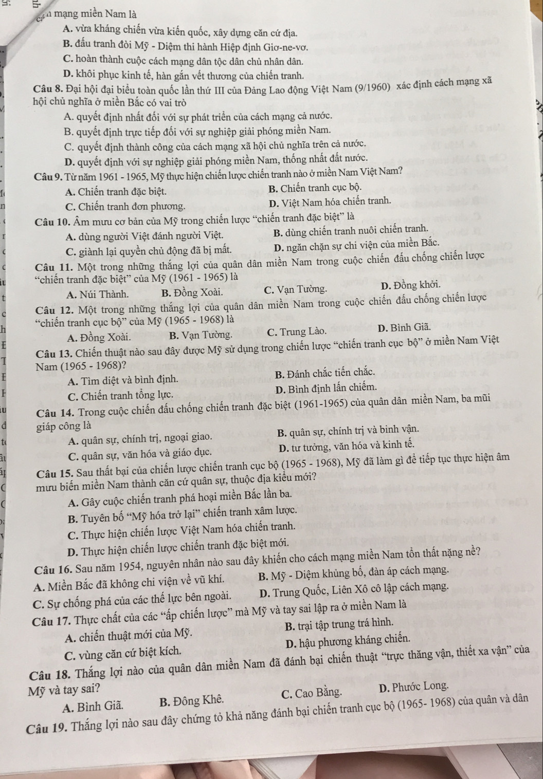 cá n mạng miền Nam là
A. vừa kháng chiến vừa kiến quốc, xây dựng căn cứ địa.
B. đấu tranh đòi Mỹ - Diệm thi hành Hiệp định Giơ-ne-vơ.
C. hoàn thành cuộc cách mạng dân tộc dân chủ nhân dân.
D. khôi phục kinh tế, hàn gắn vết thương của chiến tranh.
Câu 8. Đại hội đại biểu toàn quốc lần thứ III của Đảng Lao động Việt Nam (9/1960) xác định cách mạng xã
hội chủ nghĩa ở miền Bắc có vai trò
A. quyết định nhất đối với sự phát triển của cách mạng cả nước.
B. quyết định trực tiếp đối với sự nghiệp giải phóng miền Nam.
C. quyết định thành công của cách mạng xã hội chủ nghĩa trên cả nước.
D. quyết định với sự nghiệp giải phóng miền Nam, thống nhất đất nước.
Câu 9. Từ năm 1961 - 1965, Mỹ thực hiện chiến lược chiến tranh nào ở miền Nam Việt Nam?
A. Chiến tranh đặc biệt. B. Chiến tranh cục bộ.
C. Chiến tranh đơn phương. D. Việt Nam hóa chiến tranh.
Câu 10. Âm mưu cơ bản của Mỹ trong chiến lược “chiến tranh đặc biệt” là
A. dùng người Việt đánh người Việt. B. dùng chiến tranh nuôi chiến tranh.
C. giành lại quyền chủ động đã bị mất. D. ngăn chặn sự chi viện của miền Bắc.
Câu 11. Một trong những thắng lợi của quân dân miền Nam trong cuộc chiến đấu chống chiến lược
“chiến tranh đặc biệt” của l My(1961-1 965) là
A. Núi Thành. B. Đồng Xoài. C. Vạn Tường. D. Đồng khởi.
Câu 12. Một trong những thắng lợi của quân dân miền Nam trong cuộc chiến đấu chống chiến lược
“chiến tranh cục b0'' của My(1965-1968 ) là
A. Đồng Xoài. B. Vạn Tường. C. Trung Lào. D. Bình Giã.
Câu 13. Chiến thuật nào sau đây được Mỹ sử dụng trong chiến lược “chiến tranh cục bộ” ở miền Nam Việt
Nam (1965 - 1968)?
A. Tìm diệt và bình định. B. Đánh chắc tiến chắc.
C. Chiến tranh tổng lực. D. Bình định lấn chiếm.
Câu 14. Trong cuộc chiến đấu chống chiến tranh đặc biệt (1961-1965) của quân dân miền Nam, ba mũi
d giáp công là
t(
A. quân sự, chính trị, ngoại giao. B. quân sự, chính trị và binh vận.
C. quân sự, văn hóa và giáo dục. D. tư tưởng, văn hóa và kinh tế.
Câu 15. Sau thất bại của chiến lược chiến tranh cục bộ (1965 - 1968), Mỹ đã làm gì để tiếp tục thực hiện âm
mưu biến miền Nam thành căn cứ quân sự, thuộc địa kiểu mới?
A. Gây cuộc chiến tranh phá hoại miền Bắc lần ba.
B. Tuyên bố “Mỹ hóa trở lại” chiến tranh xâm lược.
C. Thực hiện chiến lược Việt Nam hóa chiến tranh.
D. Thực hiện chiến lược chiến tranh đặc biệt mới.
Câu 16. Sau năm 1954, nguyên nhân nào sau đây khiến cho cách mạng miền Nam tồn thất nặng nề?
A. Miền Bắc đã không chi viện về vũ khí.  B. Mỹ - Diệm khủng bố, đàn áp cách mạng.
C. Sự chống phá của các thế lực bên ngoài.  D. Trung Quốc, Liên Xô cô lập cách mạng.
Câu 17. Thực chất của các “ấp chiến lược” mà Mỹ và tay sai lập ra ở miền Nam là
A. chiến thuật mới của Mỹ. B. trại tập trung trá hình.
C. vùng căn cứ biệt kích.  D. hậu phương kháng chiến.
Câu 18. Thắng lợi nào của quân dân miền Nam đã đánh bại chiến thuật “trực thăng vận, thiết xa vận” của
Mỹ và tay sai?
A. Bình Giã. B. Đông Khê. C. Cao Bằng. D. Phước Long.
Câu 19. Thắng lợi nào sau đây chứng tỏ khả năng đánh bại chiến tranh cục bộ (1965- 1968) của quân và dân