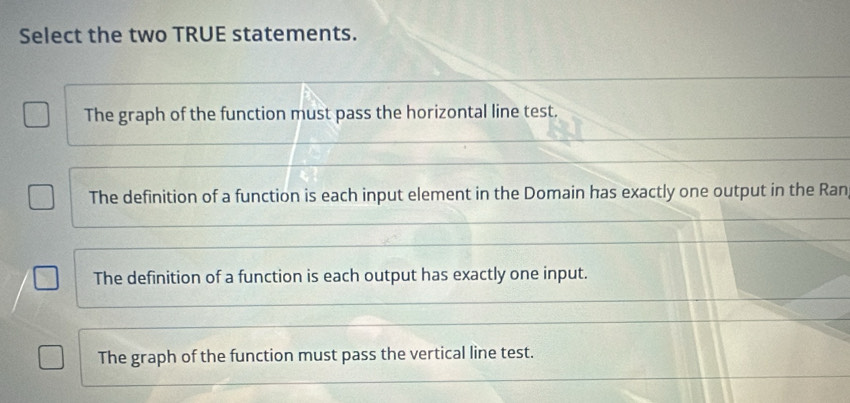 Select the two TRUE statements.
The graph of the function must pass the horizontal line test.
The definition of a function is each input element in the Domain has exactly one output in the Ran
The definition of a function is each output has exactly one input.
The graph of the function must pass the vertical line test.