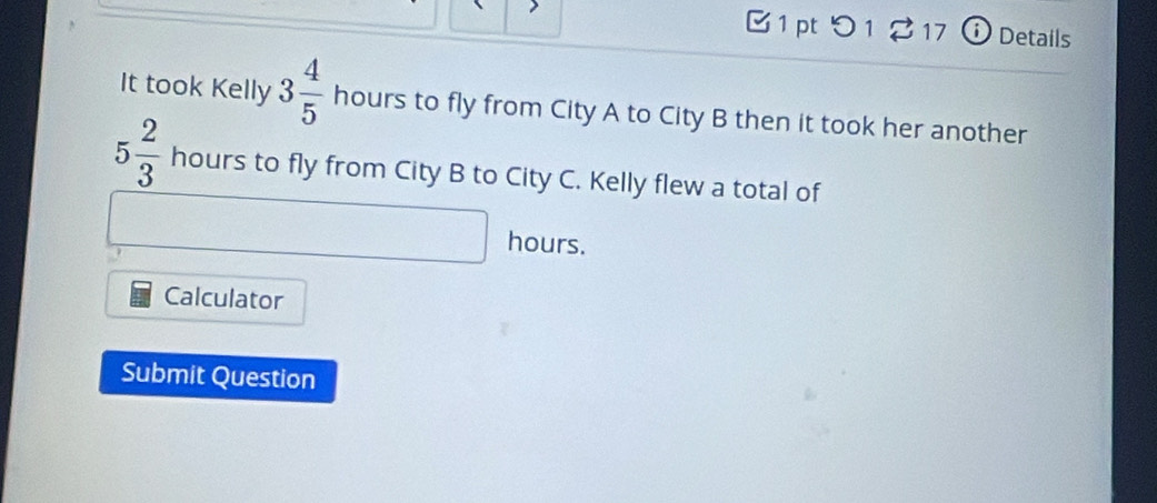 つ 1 217 ⓘ Details 
It took Kelly 3 4/5 hours to fly from City A to City B then it took her another
5 2/3  hours to fly from City B to City C. Kelly flew a total of 
hours. 
Calculator 
Submit Question