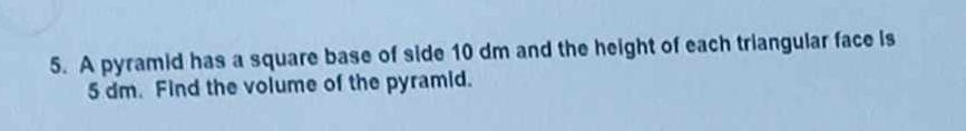 A pyramid has a square base of side 10 dm and the height of each triangular face is
5 dm. Find the volume of the pyramid.