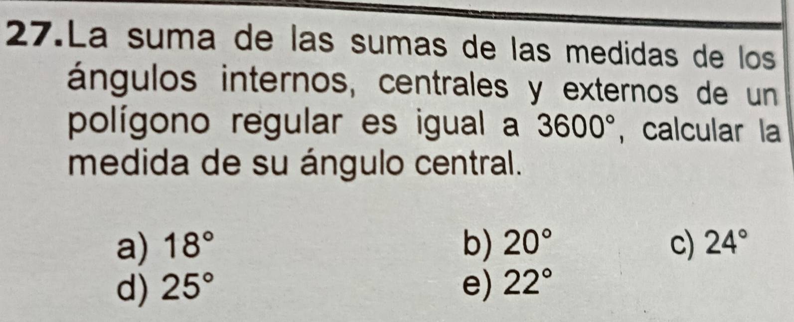 La suma de las sumas de las medidas de los
ángulos internos, centrales y externos de un
polígono regular es igual a 3600° , calcular la
medida de su ángulo central.
a) 18° b) 20° c) 24°
d) 25° e) 22°