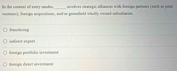 In the context of entry modes, _involves strategic alliances with foreign partners (such as joint
ventures), foreign acquisitions, and/or greenfield wholly owned subsidiaries.
franchising
indirect export
foreign portfolio investment
foreign direct investment