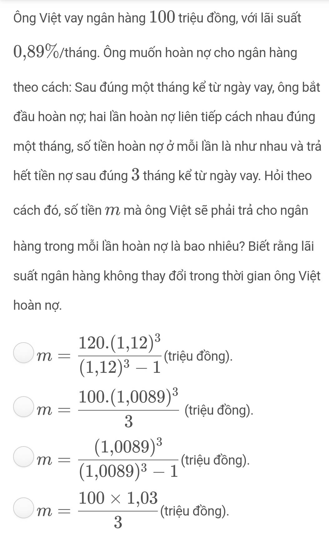 Ông Việt vay ngân hàng 100 triệu đồng, với lãi suất
0,89% /tháng. Ông muốn hoàn nợ cho ngân hàng
theo cách: Sau đúng một tháng kể từ ngày vay, ông bắt
đầu hoàn nợ; hai lần hoàn nợ liên tiếp cách nhau đúng
tmột tháng, số tiền hoàn nợ ở mỗi lần là như nhau và trả
hết tiền nợ sau đúng 3 tháng kể từ ngày vay. Hỏi theo
cách đó, số tiền M mà ông Việt sẽ phải trả cho ngân
hàng trong mỗi lần hoàn nợ là bao nhiêu? Biết rằng lãi
suất ngân hàng không thay đổi trong thời gian ông Việt
hoàn nợ.
m=frac 120.(1,12)^3(1,12)^3-1 (triệu đồng).
m=frac 100.(1,0089)^33 (triệu đồng).
m=frac (1,0089)^3(1,0089)^3-1 (triệu đồng).
m= (100* 1,03)/3  (triệu đồng).