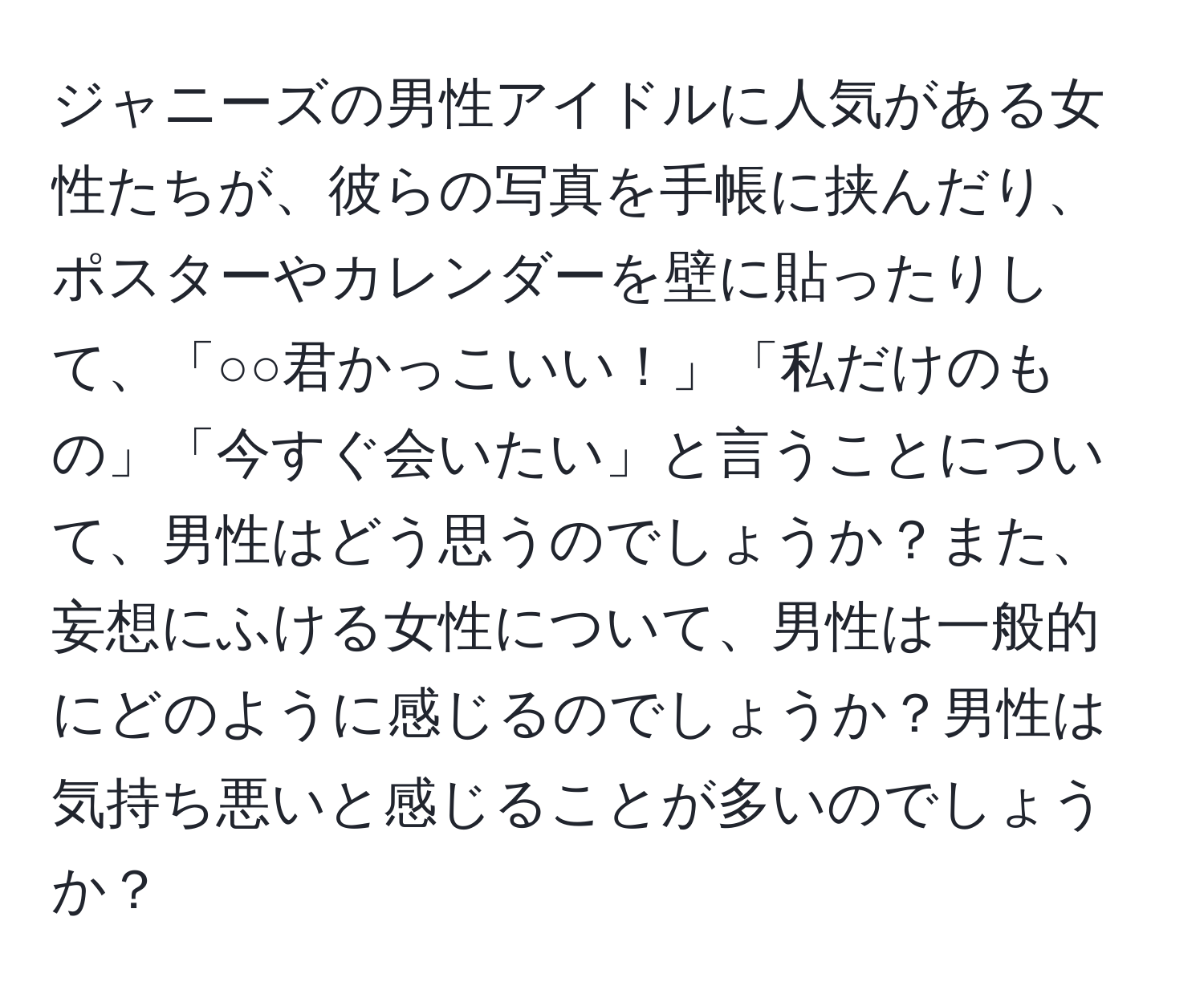 ジャニーズの男性アイドルに人気がある女性たちが、彼らの写真を手帳に挟んだり、ポスターやカレンダーを壁に貼ったりして、「○○君かっこいい！」「私だけのもの」「今すぐ会いたい」と言うことについて、男性はどう思うのでしょうか？また、妄想にふける女性について、男性は一般的にどのように感じるのでしょうか？男性は気持ち悪いと感じることが多いのでしょうか？