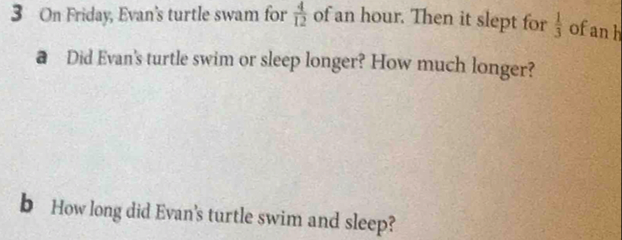 On Friday, Evan's turtle swam for  4/12  of an hour. Then it slept for  1/3  of anh 
@ Did Evan's turtle swim or sleep longer? How much longer? 
b How long did Evan's turtle swim and sleep?