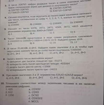 A) 13
3. B чrсaе 328765 цнфры разрядов тlснч и сотен поменяан мeсtаi.
Κакое сооτношение верно дая данного и пοδученного чηсеа?
A] 326785<328765</tex> B) 236785<328765</tex>
C| 736825>328765 D] 836725>328765
4. Сколько получится, есаи окрутаηть до тыесяч самое маленькое пятнзнач-
ное число, составленное нз цнфр 4; 3; 2; 6; 7; 5, взятых по одному разу
kamiar?
A) 233000 B) 234000 C) 235000 D) 236000
5. Скоaько нз чнсеa 4378, 3973, 2875, 4569, 3873, 4805 яbaяоtcя
решеннями неравенства 3000+A<7550</tex>
A) 3 B) 4 C) 5 D) 6
6. чнсао 306A4B9 представнаи в гиле суммыразрядных саагвемых:
3· 1000000+6· 100000+3· 1000+4· 100sqrt(5)· 10+9. Hañητе cуммy A+B.
A) 8 B) 9 C) 10 D) 11
7. Bshcae 52A83B6 A+B=5 5 . Кайднτе такие значення Аи Β, чτобы πри
округаенни данного чисаа до сотен тьΙсяч получнлось 5300000.
A] A=1,B-5 B) A=3,B=3 C) A=4,B=2 D) A=5,B=0
8. Залнсь какого чнсаа выполнена верно?
A) пятьдесят две тысячн семьдесят τри -50273
В) четыреста пять тысяч шестьдесят четыре -405064
C) десять тыяч двести шесть-12006
В) четырнадцаτь τысяч τрисτа τри -14033
9. Прн каких значениях Ан В неравенство 636A5<6365B</tex> верhо?
A) A=5,B=4 B) A=4,B=5 C) A=5,B=5 D) A=6,B=6
10, Установите соответствие между заданными числами и нх записыо
римскимн цнфрамн.
1. 425 a. CDXXV
2. 612 b. CDXII
3. 1250 c. DCXII
d. CDXXVII
e. MCCL