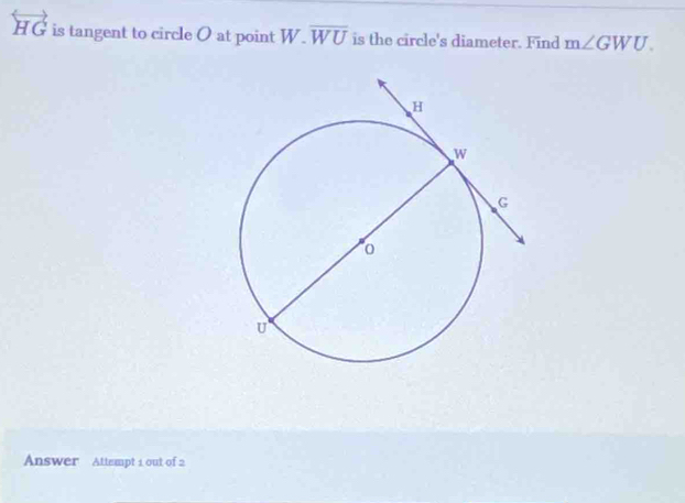 overleftrightarrow HG is tangent to circle O at point W.overline WU is the circle's diameter. Find m∠ GWU. 
Answer Attempt 1 out of 2