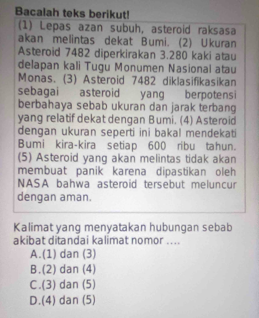 Bacalah teks berikut!
(1) Lepas azan subuh, asteroid raksasa
akan melintas dekat Bumi. (2) Ukuran
Asteroid 7482 diperkirakan 3.280 kaki atau
delapan kali Tugu Monumen Nasional atau
Monas. (3) Asteroid 7482 diklasifikasikan
sebagai asteroid yang berpotensi
berbahaya sebab ukuran dan jarak terbang
yang relatif dekat dengan Bumi. (4) Asteroid
dengan ukuran seperti ini bakal mendekati
Bumi kira-kira setiap 600 ribu tahun.
(5) Asteroid yang akan melintas tidak akan
membuat panik karena dipastikan oleh
NASA bahwa asteroid tersebut meluncur
dengan aman.
Kalimat yang menyatakan hubungan sebab
akibat ditandai kalimat nomor ....
A.(1) dan (3)
B.(2) dan (4)
C.(3) dan (5)
D.(4) dan (5)