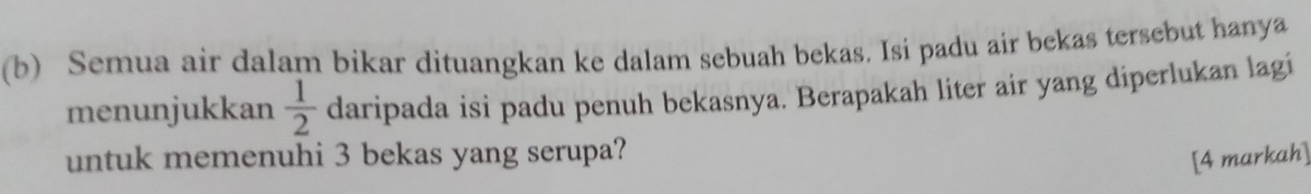 Semua air dalam bikar dituangkan ke dalam sebuah bekas. Isi padu air bekas tersebut hanya 
menunjukkan  1/2  daripada isi padu penuh bekasnya. Berapakah liter air yang diperlukan lagi 
untuk memenuhi 3 bekas yang serupa? 
[4 markah]