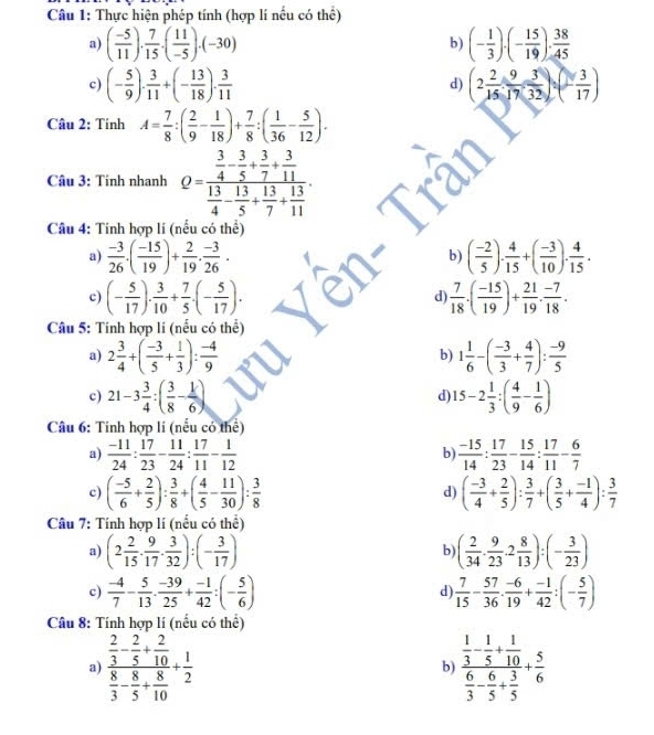 Thực hiện phép tính (hợp lí nều có thể)
a) ( (-5)/11 ). 7/15 .( 11/-5 ).(-30) (- 1/3 )· (- 15/19 )·  38/45 
b)
c) (- 5/9 ). 3/11 +(- 13/18 ). 3/11  (2 2/15 : 9/17 ·  3/32 ):(- 3/17 )
d)
Câu 2: Tính A= 7/8 :( 2/9 - 1/18 )+ 7/8 :( 1/36 - 5/12 ).
Câu 3: Tính nhanh Q=frac  3/4 - 3/5 + 3/7 + 3/11  13/4 - 13/5 + 13/7 + 13/11 .
Câu 4: Tính hợp lí (nếu có thể)
a)  (-3)/26 · ( (-15)/19 )+ 2/19 ·  (-3)/26 · ( (-2)/5 ). 4/15 +( (-3)/10 ). 4/15 .
b)
c) (- 5/17 ). 3/10 + 7/5 .(- 5/17 ).  7/18 · ( (-15)/19 )+ 21/19 ·  (-7)/18 ·
d)
Câu 5: Tính hợp li (nểu có thể)
a) 2 3/4 +( (-3)/5 + 1/3 ): (-4)/9  1 1/6 -( (-3)/3 + 4/7 ): (-9)/5 
b)
c) 21-3 3/4 :( 3/8 - 1/6 ) 15-2 1/3 :( 4/9 - 1/6 )
d)
Câu 6: Tinh hợp li (nếu có thể)
a)  (-11)/24 : 17/23 - 11/24 : 17/11 - 1/12   (-15)/14 : 17/23 - 15/14 : 17/11 - 6/7 
b)
c) ( (-5)/6 + 2/5 ): 3/8 +( 4/5 - 11/30 ): 3/8  ( (-3)/4 + 2/5 ): 3/7 +( 3/5 + (-1)/4 ): 3/7 
d)
Câu 7: Tính hợp lí (nều có thể)
a) (2 2/15 ·  9/17 ·  3/32 ):(- 3/17 ) ( 2/34 ·  9/23 · 2 8/13 ):(- 3/23 )
b)
c)  (-4)/7 - 5/13 ·  (-39)/25 + (-1)/42 :(- 5/6 )  7/15 - 57/36 ·  (-6)/19 + (-1)/42 :(- 5/7 )
d
Câu 8: Tính hợp lí (nều có thể)
a) frac  2/3 - 2/5 + 2/10  8/3 - 8/5 + 8/10 + 1/2  frac  1/3 - 1/5 + 1/10  6/3 - 6/5 + 3/5 + 5/6 
b