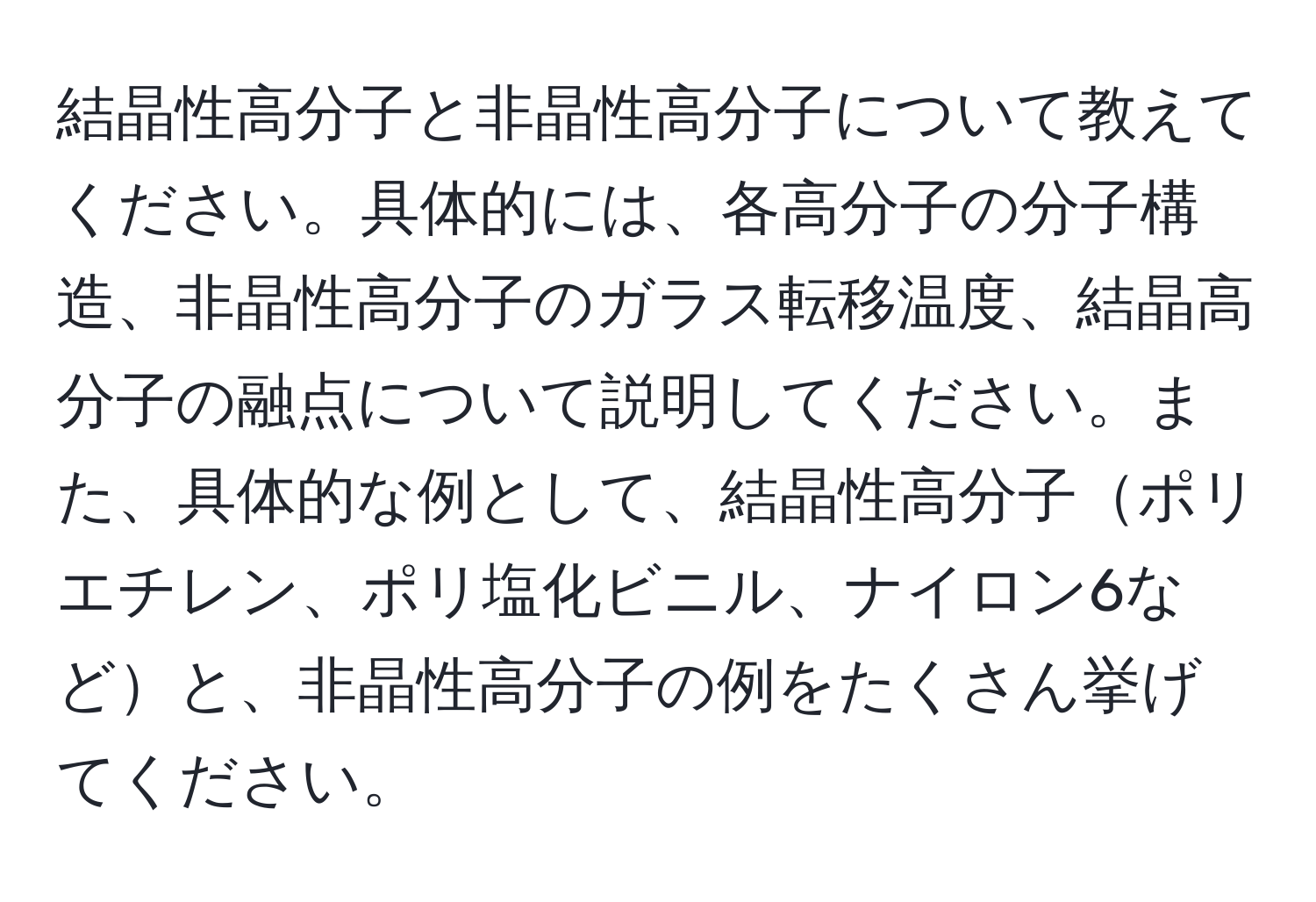 結晶性高分子と非晶性高分子について教えてください。具体的には、各高分子の分子構造、非晶性高分子のガラス転移温度、結晶高分子の融点について説明してください。また、具体的な例として、結晶性高分子ポリエチレン、ポリ塩化ビニル、ナイロン6などと、非晶性高分子の例をたくさん挙げてください。