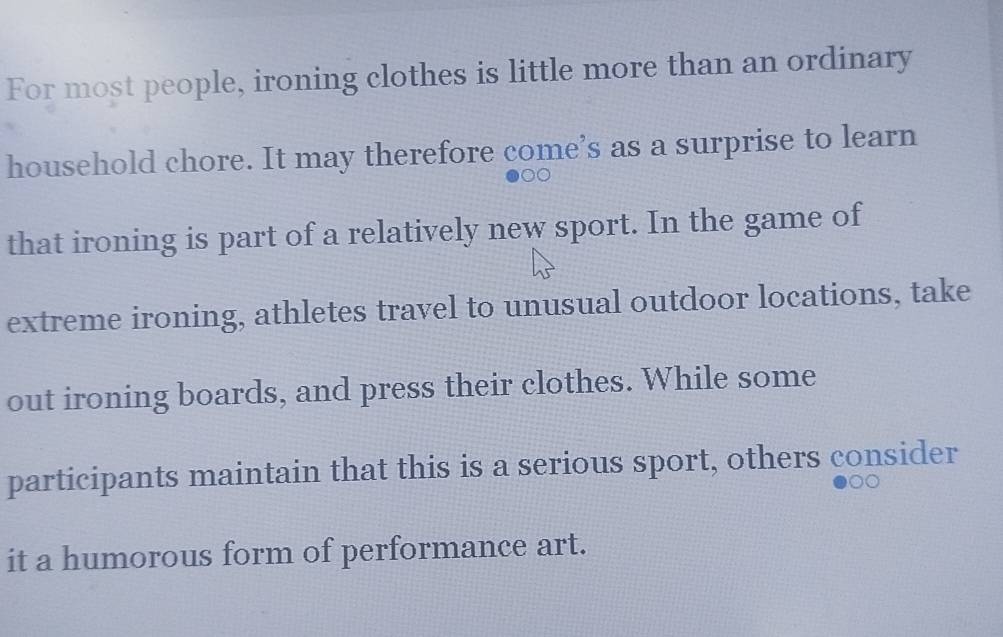 For most people, ironing clothes is little more than an ordinary 
household chore. It may therefore come’s as a surprise to learn 
that ironing is part of a relatively new sport. In the game of 
extreme ironing, athletes travel to unusual outdoor locations, take 
out ironing boards, and press their clothes. While some 
participants maintain that this is a serious sport, others consider 
it a humorous form of performance art.