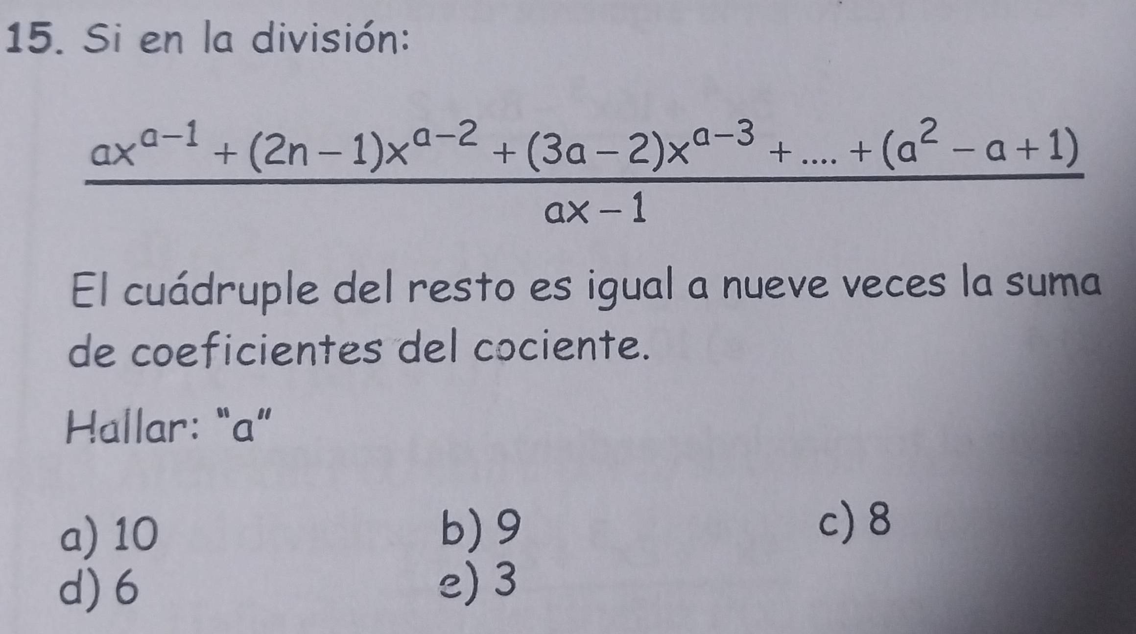 Si en la división:
 (ax^(a-1)+(2n-1)x^(a-2)+(3a-2)x^(a-3)+...+(a^2-a+1))/ax-1 
El cuádruple del resto es igual a nueve veces la suma
de coeficientes del cociente.
Hallar: “ a ”
a) 10 b) 9 c) 8
d) 6 e) 3