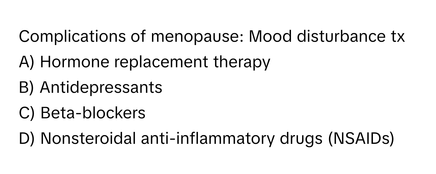 Complications of menopause: Mood disturbance tx
A) Hormone replacement therapy
B) Antidepressants
C) Beta-blockers
D) Nonsteroidal anti-inflammatory drugs (NSAIDs)