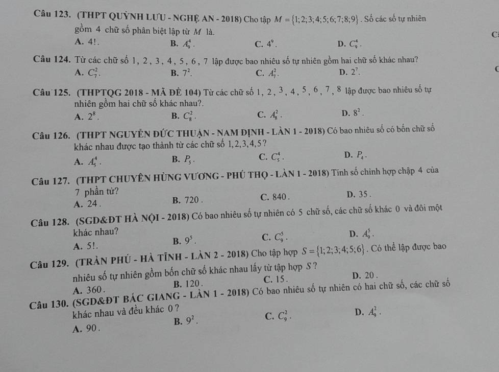 (THPT QUỶNH LUU - NGHỆ AN - 2018) Cho tập M= 1;2;3;4;5;6;7;8;9. Số các số tự nhiên
gồm 4 chữ số phân biệt lập từ M là.
C
A. 4!. B. A_9^(4. C. 4^9). D. C_9^(4.
Câu 124. Từ các chữ số 1, 2 , 3 , 4 , 5 , 6 , 7 lập được bao nhiêu shat o) tự nhiên gồm hai chữ số khác nhau?
A. C_7^(2. B. 7^2). C. A_7^(2. D. 2^7).
(
Câu 125. (THPTQG 2018 - Mã ĐÈ 104) Từ các chữ số 1, 2 , 3 , 4 , 5, 6 , 7 , 8 lập được bao nhiêu số tự
nhiên gồm hai chữ số khác nhau?.
A. 2^8. B. C_8^(2. C. A_8^2. D. 8^2).
Câu 126. (THPT NGUYÊN ĐỨC THUẠN - NAM ĐỊNH - LÀN 1 - 2018) Có bao nhiêu số có bốn chữ số
khác nhau được tạo thành từ các chữ số 1,2,3,4,5?
B.
A. A_5^(4. P_5).
C. C_5^(4. D. P_4).
Câu 127. (THPT CHUYÊN HÜNG VƯƠNG - PHÚ THQ - LÀN 1 - 2018) Tính số chinh hợp chập 4 của
7 phần tử?
A. 24 . B. 720 . C. 840 . D. 35 .
Câu 128. (SGD&ĐT HÀ NQI - 2018) Có bao nhiêu số tự nhiên có 5 chữ số, các chữ số khác 0 và đôi một
khác nhau?
C.
D.
A. 5!.
B. 9^5. C_9^(5. A_9^5.
Câu 129. (TRÀN PHÚ - HÀ TÌNH - LÀN 2 - 2018) Cho tập hợp S= 1;2;3;4;5;6). Có thể lập được bao
nhiêu số tự nhiên gồm bốn chữ số khác nhau lấy từ tập hợp S ?
A. 360 . B. 120 . C. 15 .
D. 20 .
Câu 130. (SGD&ĐT BÁC GIANG - LÀN 1 - 2018) Có bao nhiêu số tự nhiên có hai chữ số, các chữ số
khác nhau và đều khác 0 ?
B. 9^2. C. C_9^2. D. A_9^2.
A. 90 .