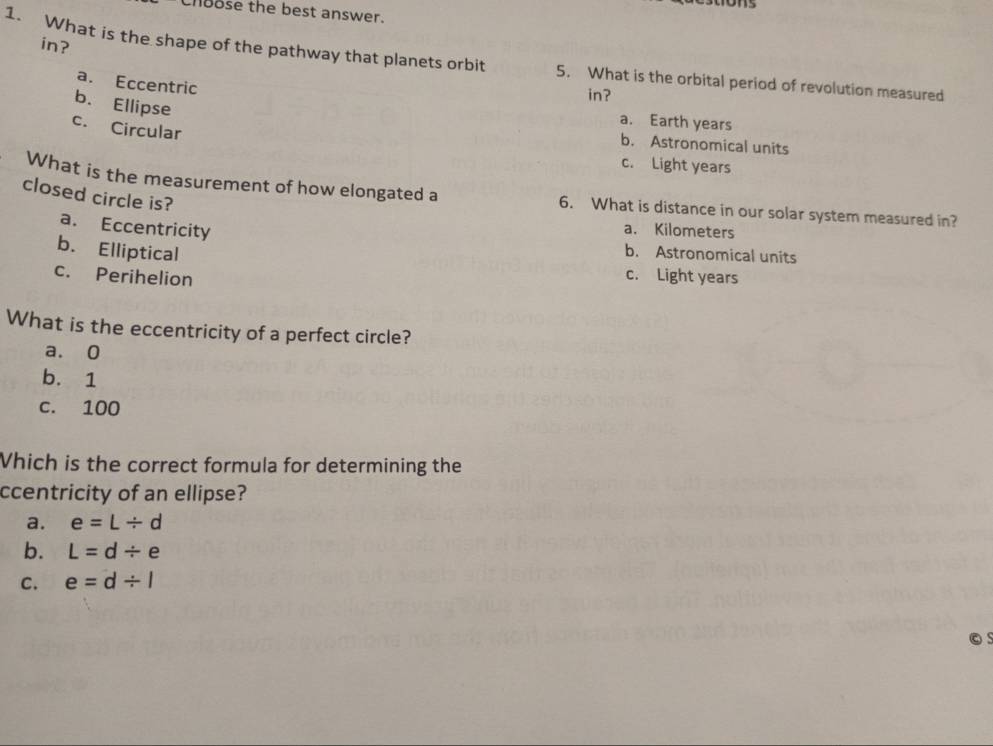 Choose the best answer.
in?
1. What is the shape of the pathway that planets orbit 5. What is the orbital period of revolution measured
a. Eccentric
in?
b. Ellipse
a. Earth years
c. Circular
b. Astronomical units
c. Light years
What is the measurement of how elongated a 6. What is distance in our solar system measured in?
closed circle is?
a. Eccentricity
a. Kilometers
b. Elliptical
b. Astronomical units
c. Perihelion
c. Light years
What is the eccentricity of a perfect circle?
a. 0
b. 1
c. 100
Which is the correct formula for determining the
ccentricity of an ellipse?
a. e=L/ d
b. L=d/ e
C. e=d/ l