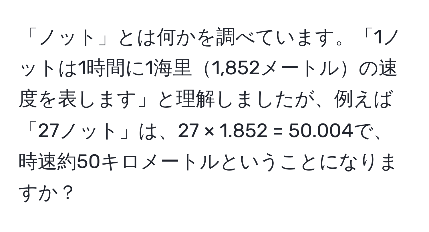 「ノット」とは何かを調べています。「1ノットは1時間に1海里1,852メートルの速度を表します」と理解しましたが、例えば「27ノット」は、27 × 1.852 = 50.004で、時速約50キロメートルということになりますか？