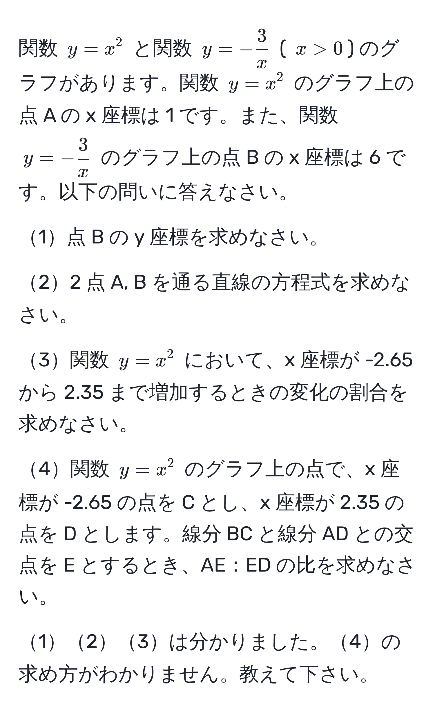 関数 ( y = x^(2 ) と関数 ( y = -frac3)x ) ( ( x > 0 )) のグラフがあります。関数 ( y = x^(2 ) のグラフ上の点 A の x 座標は 1 です。また、関数 ( y = -frac3)x ) のグラフ上の点 B の x 座標は 6 です。以下の問いに答えなさい。

1点 B の y 座標を求めなさい。

22 点 A, B を通る直線の方程式を求めなさい。

3関数 ( y = x^2 ) において、x 座標が -2.65 から 2.35 まで増加するときの変化の割合を求めなさい。

4関数 ( y = x^2 ) のグラフ上の点で、x 座標が -2.65 の点を C とし、x 座標が 2.35 の点を D とします。線分 BC と線分 AD との交点を E とするとき、AE：ED の比を求めなさい。

123は分かりました。4の求め方がわかりません。教えて下さい。