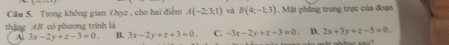 Trong không gian Oxyz , cho hai điểm A(-2;3;1) và B(4;-1;3) 1. Mặt phẳng trung trực của đoạn
thặng AB có phương trình là
A. 3x-2y+z-3=0. B. 3x-2y+z+3=0. C. -3x-2y+z-3=0 D. 2x+3y+z-5=0.