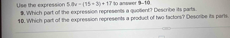 Use the expression 5.8v-(15/ 3)+17 to answer 9-10. 
9. Which part of the expression represents a quotient? Describe its parts. 
10. Which part of the expression represents a product of two factors? Describe its parts.