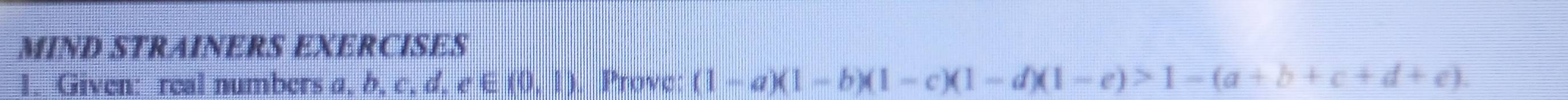 MIND STRAINERS EXERCISES 
1. Given: real numbers a, b, c. d,e∈ (0,1) Prove: (1-a)(1-b)(1-c)(1-d)(1-e)>1-(a+b+c+d+e).