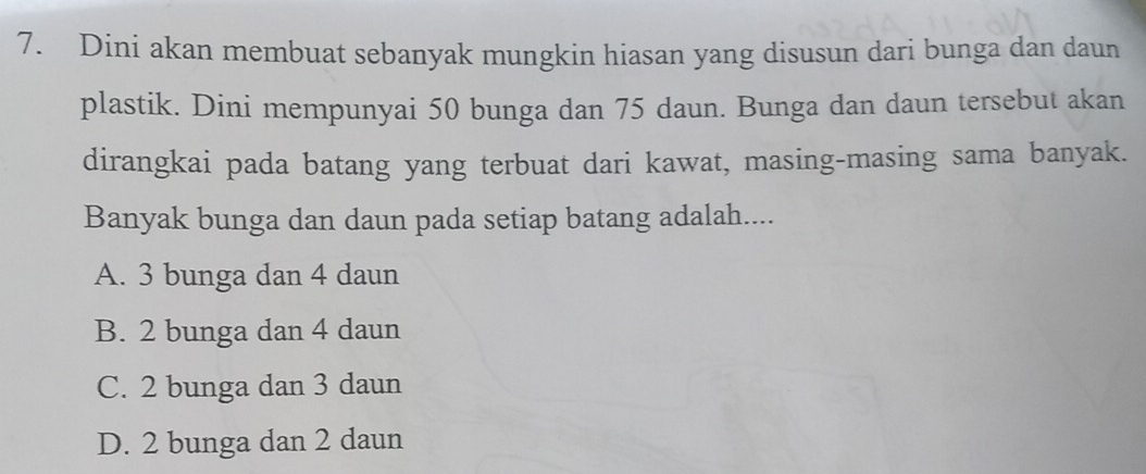 Dini akan membuat sebanyak mungkin hiasan yang disusun dari bunga dan daun
plastik. Dini mempunyai 50 bunga dan 75 daun. Bunga dan daun tersebut akan
dirangkai pada batang yang terbuat dari kawat, masing-masing sama banyak.
Banyak bunga dan daun pada setiap batang adalah....
A. 3 bunga dan 4 daun
B. 2 bunga dan 4 daun
C. 2 bunga dan 3 daun
D. 2 bunga dan 2 daun