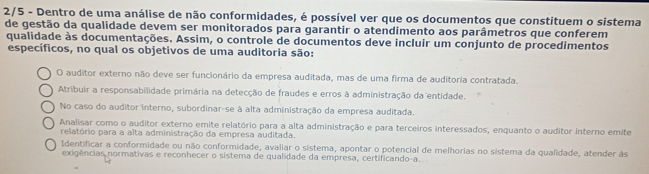 2/5 - Dentro de uma análise de não conformidades, é possível ver que os documentos que constituem o sistema
de gestão da qualidade devem ser monitorados para garantir o atendimento aos parâmetros que conferem
qualidade às documentações. Assim, o controle de documentos deve incluir um conjunto de procedimentos
específicos, no qual os objetivos de uma auditoria são:
O auditor externo não deve ser funcionário da empresa auditada, mas de uma firma de auditoria contratada.
Atribuir a responsabilidade primária na detecção de fraudes e erros à administração da entidade.
No caso do auditor interno, subordinar-se à alta administração da empresa auditada.
Analisar como o auditor externo emite relatório para a alta administração e para terceiros interessados', enquanto o auditor interno emite
relatório para a alta administração da empresa auditada.
Identificar a conformidade ou não conformidade, avaliar o sistema, apontar o potencial de melhorias no sistema da qualidade, atender às
exigências normativas e reconhecer o sistema de qualidade da empresa, certificando-a..