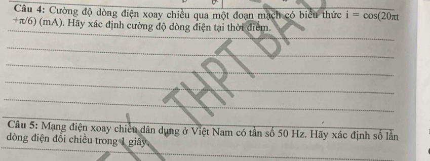 Cường độ dòng điện xoay chiều qua một đoạn mạch có biểu thức i=cos (20π t
+π/6) (mA). Hãy xác định cường độ dòng điện tại thời điểm. 
Câu 5: Mạng điện xoay chiều dân dụng ở Việt Nam có tần số 50 Hz. Hãy xác định số lần 
dòng điện đổi chiều trong 1 giây.