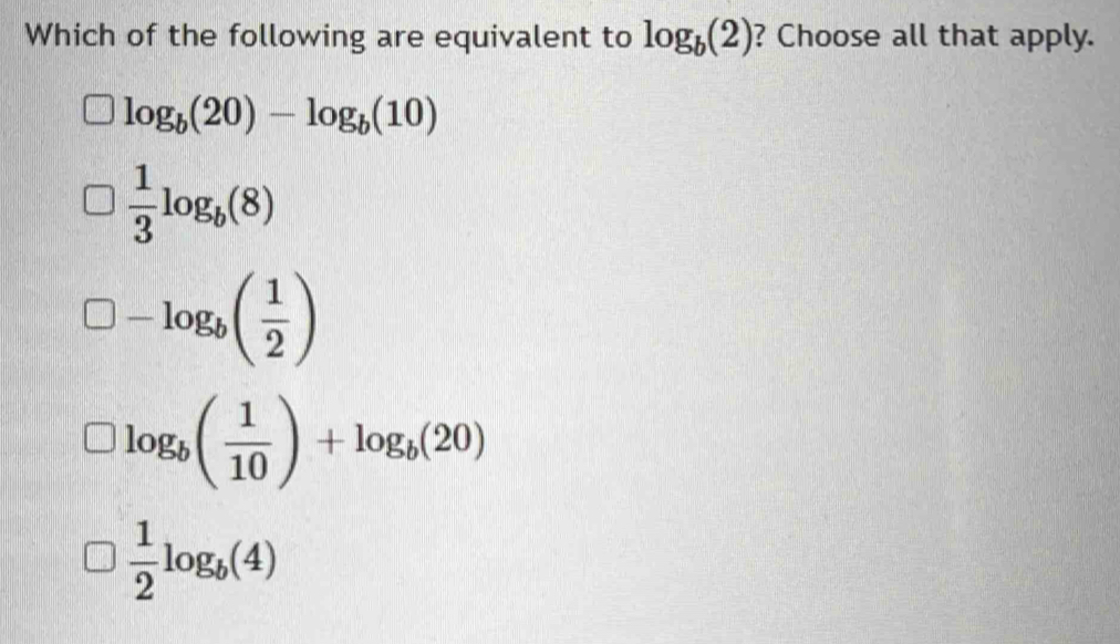 Which of the following are equivalent to log _b(2) ? Choose all that apply.
log _b(20)-log _b(10)
 1/3 log _b(8)
□ -log _b( 1/2 )
log _b( 1/10 )+log _b(20)
 1/2 log _b(4)