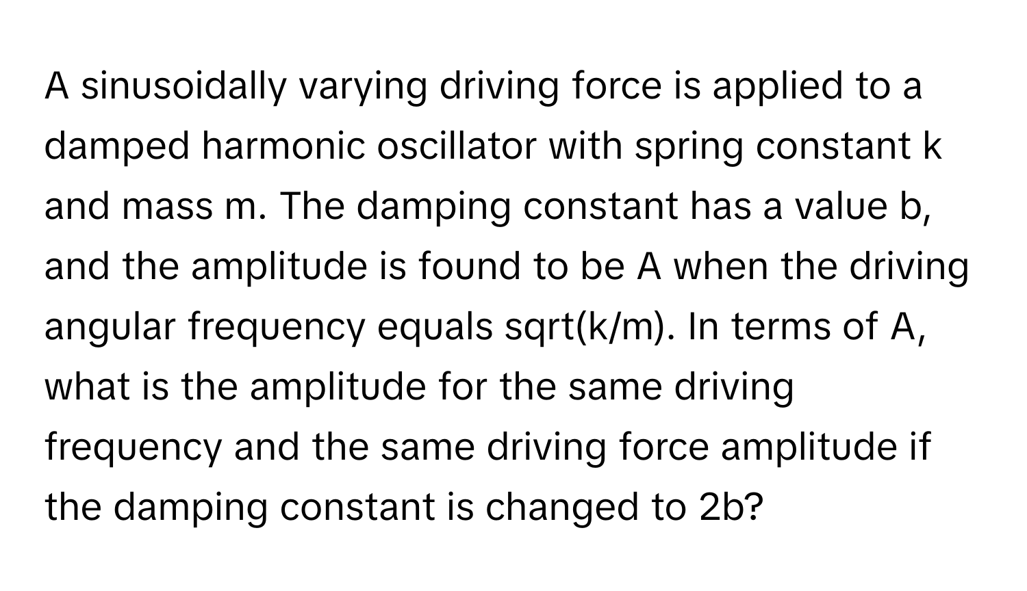 A sinusoidally varying driving force is applied to a damped harmonic oscillator with spring constant k and mass m. ﻿The damping constant has a value b, ﻿and the amplitude is found to be A when the driving angular frequency equals sqrt(k/m). ﻿In terms of A, ﻿what is the amplitude for the same driving frequency and the same driving force amplitude if the damping constant is changed to 2b?