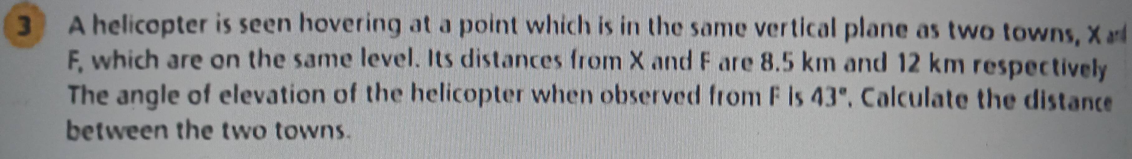 A helicopter is seen hovering at a point which is in the same vertical plane as two towns, X
F, which are on the same level. Its distances from X and F are 8.5 km and 12 km respectively 
The angle of elevation of the helicopter when observed from F Is 43° , Calculate the distance 
between the two towns.