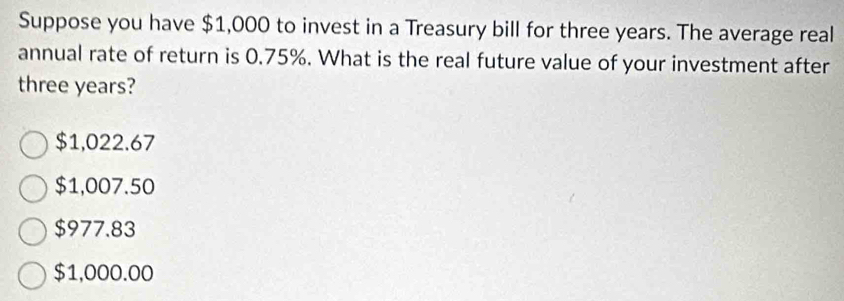 Suppose you have $1,000 to invest in a Treasury bill for three years. The average real
annual rate of return is 0.75%. What is the real future value of your investment after
three years?
$1,022.67
$1,007.50
$977.83
$1,000.00