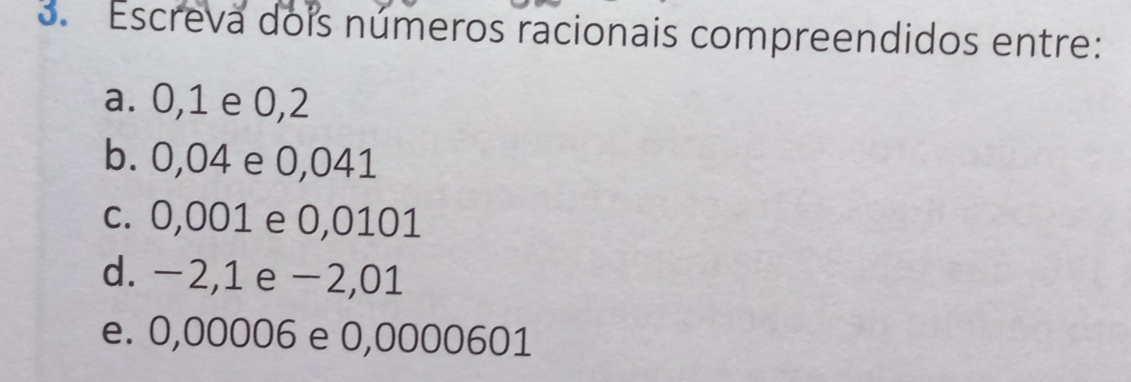 Escreva dois números racionais compreendidos entre: 
a. 0,1 e 0,2
b. 0,04 e 0,041
c. 0,001 e 0,0101
d. −2,1 e −2,01
e. 0,00006 e 0,0000601