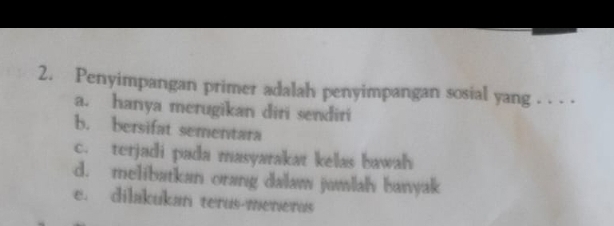 Penyimpangan primer adalah penyimpangan sosial yang . . . .
a. hanya merugikan diri sendiri
b. bersifat sementara
c. terjadi pada masyarakat kelas bawah
d. melibatkan orang dalaw jamlah banyak
e. dilakukan terus-menerus