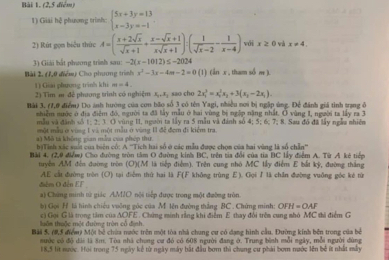 (2,5 điểm)
1) Giải 1 hxi phương trinh: beginarrayl 5x+3y=13 x-3y=-1endarray. .
2) Rút gọn biểu thức A=( (x+2sqrt(x))/sqrt(x)+1 + (x-sqrt(x)+1)/xsqrt(x)+1 ):( 1/sqrt(x)-2 - 1/x-4 ) với x≥ 0 và x!= 4.
3) Giải bắt phương trình sau: -2(x-1012)≤ -2024
Bài 2. (1,0 điểm) Cho phương trình x^2-3x-4m-2=0 (1) (ẩn x , tham cot m ).
1) Giải phương trình khi m=4.
2) Tim m để phương trình có nghiệm x_1,x_2 sao cho 2x_1^(3=x_1^2x_2)+3(x_2-2x_1).
Bài 3, (1,0 điểm) Do ảnh hướng của cơn bão số 3 có tên Yagi, nhiều nơi bị ngập ủng. Để đánh giá tỉnh trạng ô
nhiễm nước ở địa điệm đó, người ta đã lấy mẫu ở hai vùng bị ngập nặng nhất. Ở vùng I, người ta lấy ra 3
mẫu và đánh số 1; 2; 3. O vùng II, người ta lấy ra 5 mẫu và đánh số 4; 5; 6; 7; 8. Sau đó đã lấy ngẫu nhiên
một mẫu ở vùng I và một mẫu ở vùng II để đem đi kiểm tra.
a) Mô tả không gian mẫu của phép thứ.
b)Tính xác suất của biên có: A ''Tích hai số ở các mẫu được chọn của hai vùng là số chẵn''
Bài 4. (2,0 điểm) Cho đường tròn tâm O đường kính BC, trên tia đổi của tia BC lấy điểm A. Từ A kẻ tiếp
tuyển AM đến đường tròn (O)(M là tiếp điểm). Trên cung nhỏ MC lấy điểm E bắt kỳ, đường thắng
AE cất đường tròn (O) tại điểm thứ hai là F(F không trùng Ε). Gọi I là chăn đường vuỡng góc kẻ từ
điễm O đến EF
a) Chứng minh tử giác AMIO nội tiếp được trong một đường tròn.
b) Gọi H là hình chiếu vuông góc của M lên đường thắng BC . Chứng minh: OFH=OAF
c) Gọi G là trọng tâm của △ OFE C. Chứng minh rằng khi điểm E thay đổi trên cung nhó MC thi điểm G
luôn thuộc một đường tròn cổ định.
Bài 5. (0,5 điểm) Một bê chứa nước trên một tòa nhà chung cư có dạng hình cầu. Đường kính bên trong của bề
nước có độ dài là 8m. Tòa nhà chung cư đó có 608 người đang ở. Trung bình mỗi ngày, mỗi người dùng
18,5 lít nước. Hội trong 75 ngày kế từ ngày máy bắt đầu bơm thì chung cư phái bơm nước lên bê ít nhất mây