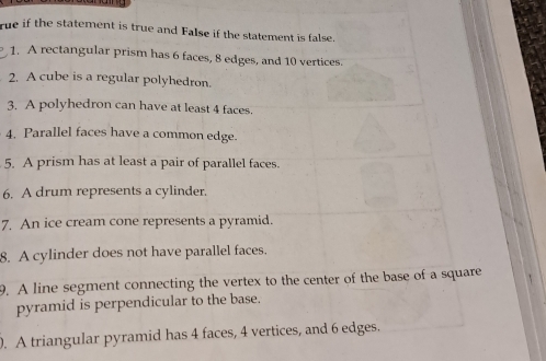 rue if the statement is true and False if the statement is false. 
1. A rectangular prism has 6 faces, 8 edges, and 10 vertices. 
2. A cube is a regular polyhedron. 
3. A polyhedron can have at least 4 faces. 
4. Parallel faces have a common edge. 
5. A prism has at least a pair of parallel faces. 
6. A drum represents a cylinder. 
7. An ice cream cone represents a pyramid. 
8. A cylinder does not have parallel faces. 
9. A line segment connecting the vertex to the center of the base of a square 
pyramid is perpendicular to the base. 
. A triangular pyramid has 4 faces, 4 vertices, and 6 edges.