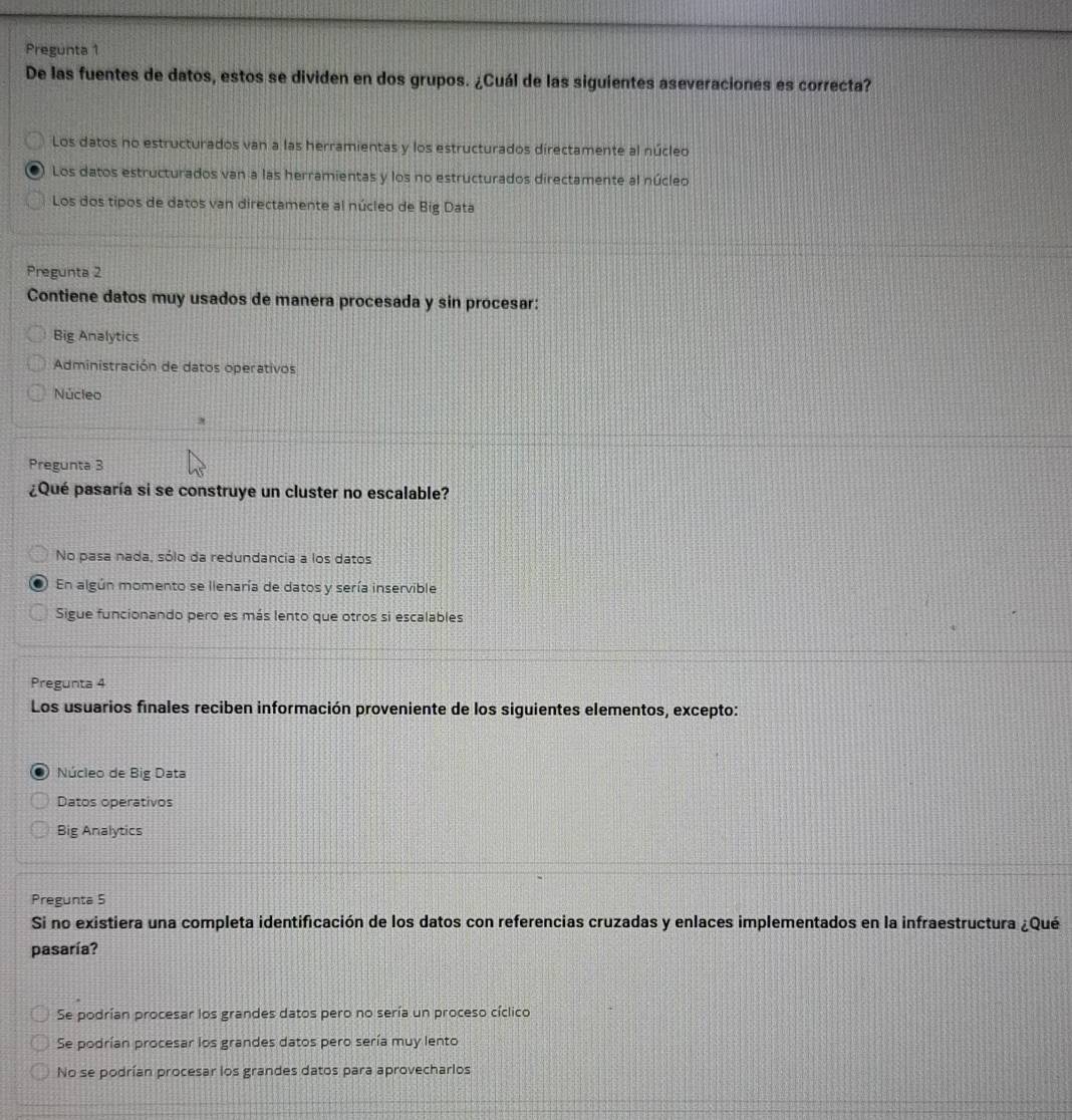 Pregunta 1
De las fuentes de datos, estos se dividen en dos grupos. ¿Cuál de las siguientes aseveraciones es correcta?
Los datos no estructurados van a las herramientas y los estructurados directamente al núcleo
Los datos estructurados van a las herramientas y los no estructurados directamente al núcleo
Los dos tipos de datos van directamente al núcleo de Big Data
Pregunta 2
Contiene datos muy usados de manera procesada y sin procesar:
Big Analytics
Administración de datos operativos
Núcleo
Pregunta 3
¿Qué pasaría si se construye un cluster no escalable?
No pasa nada, sólo da redundancia a los datos
En algún momento se llenaría de datos y sería inservible
Sigue funcionando pero es más lento que otros si escalables
Pregunta 4
Los usuarios finales reciben información proveniente de los siguientes elementos, excepto:
Núcleo de Big Data
Datos operativos
Big Analytics
Pregunta 5
Si no existiera una completa identificación de los datos con referencias cruzadas y enlaces implementados en la infraestructura ¿Qué
pasaría?
Se podrían procesar los grandes datos pero no sería un proceso cíclico
Se podrían procesar los grandes datos pero sería muy lento
No se podrían procesar los grandes datos para aprovecharlos