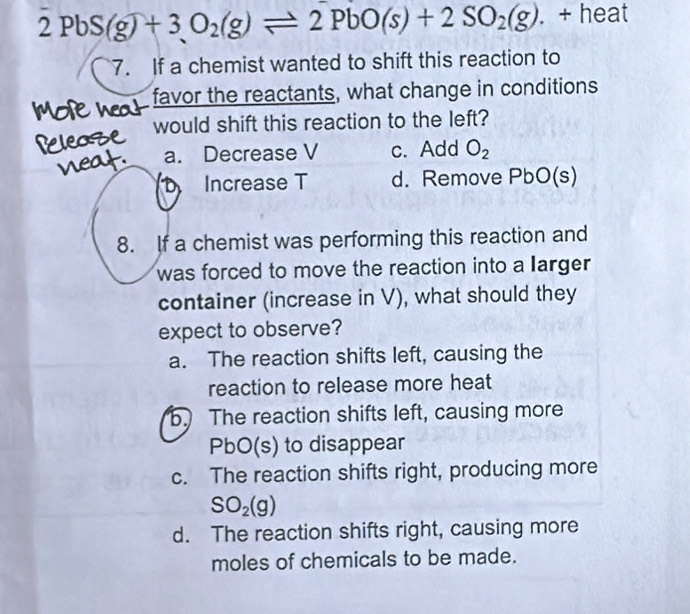 2PbS(g)+3O_2(g)leftharpoons 2PbO(s)+2SO_2(g). + heat
7. If a chemist wanted to shift this reaction to
favor the reactants, what change in conditions
would shift this reaction to the left?
a. Decrease V c. Add O_2
Increase T d. Remove PbO(s)
8. If a chemist was performing this reaction and
was forced to move the reaction into a larger 
container (increase in V), what should they
expect to observe?
a. The reaction shifts left, causing the
reaction to release more heat
b. The reaction shifts left, causing more
PbO(s) to disappear
c. The reaction shifts right, producing more
SO_2(g)
d. The reaction shifts right, causing more
moles of chemicals to be made.