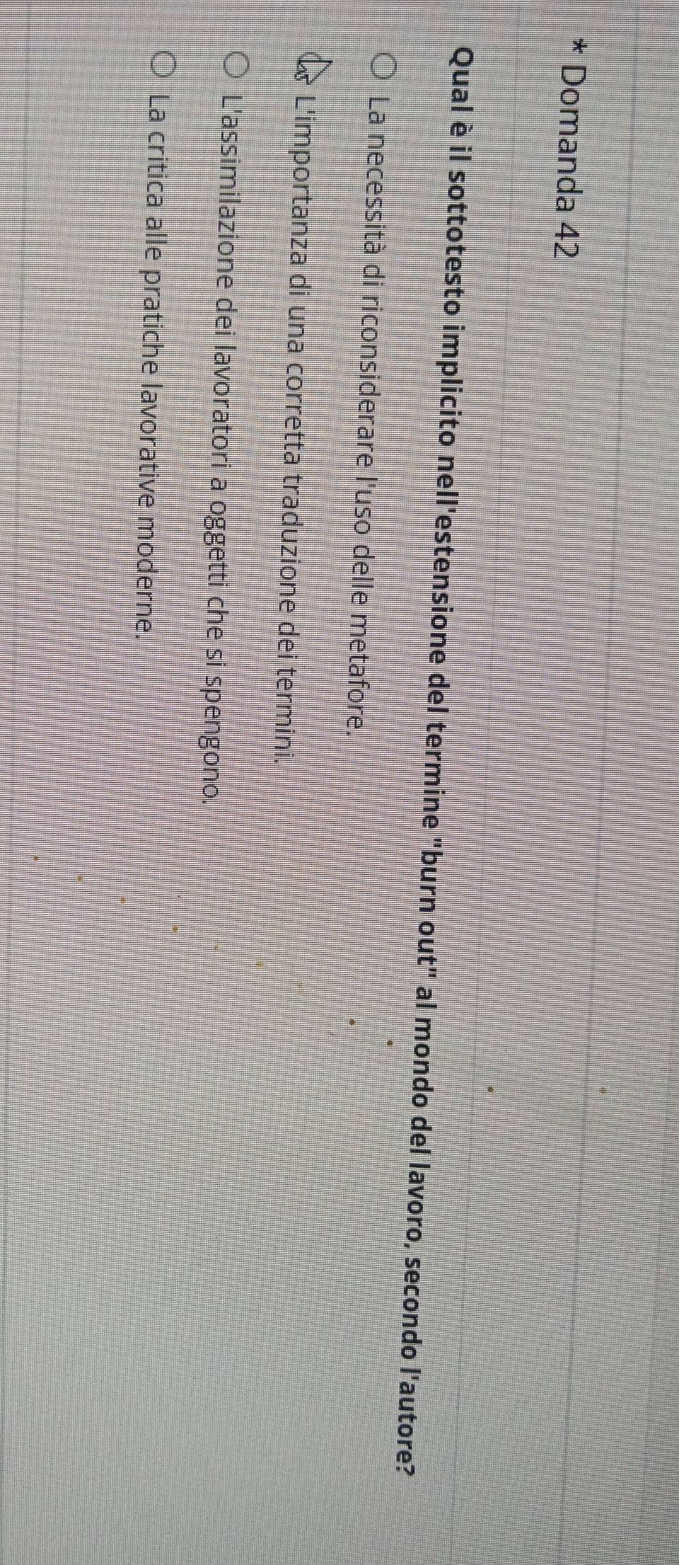 Domanda 42
Qual è il sottotesto implicito nell'estensione del termine "burn out" al mondo del lavoro, secondo l'autore?
La necessità di riconsiderare l'uso delle metafore.
L'importanza di una corretta traduzione dei termini.
L'assimilazione dei lavoratori a oggetti che si spengono.
La critica alle pratiche lavorative moderne.