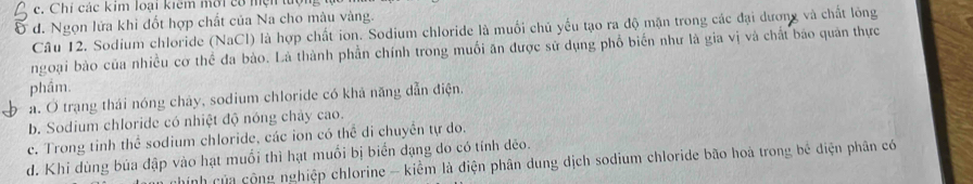 Chi các kim loại kiêm mới có mẹn tượng
Ở d. Ngọn lửa khi đốt hợp chất của Na cho màu vàng.
Câu 12. Sodium chloride (NaCl) là hợp chất ion. Sodium chloride là muối chủ yếu tạo ra độ mặn trong các đại dương và chất lông
ngoại bào của nhiều cơ thể đa bào. Là thành phần chính trong muối ăn được sử dụng phổ biến như là gia vị và chất báo quân thực
phầm.
a. Ở trang thái nóng chảy, sodium chloride có khả năng dẫn điện.
b. Sodium chloride có nhiệt độ nóng chảy cao.
c. Trong tinh thể sodium chloride, các ion có thể di chuyển tự do.
d. Khi dùng bủa đập vào hạt muồi thì hạt muối bị biển đạng do có tính dẻo. hinh của cộng nghiệp chlorine - kiểm là điện phân dung dịch sodium chloride bão hoà trong bé diện phân có