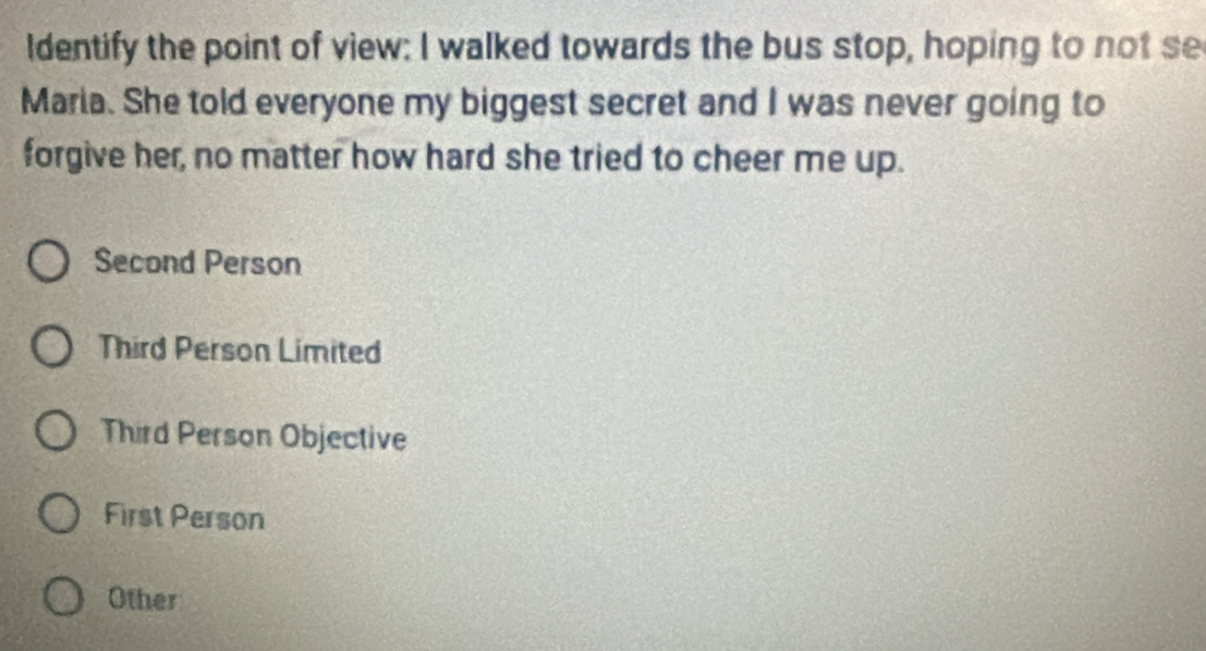 ldentify the point of view: I walked towards the bus stop, hoping to not se
Maria. She told everyone my biggest secret and I was never going to
forgive her, no matter how hard she tried to cheer me up.
Second Person
Third Person Limited
Third Person Objective
First Person
Other