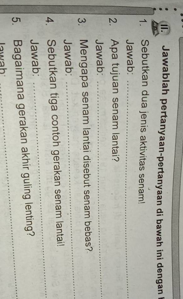 Jawablah pertanyaan-pertanyaan di bawah ini dengan I 
1. Sebutkan dua jenis aktivitas senam! 
Jawab:_ 
2. Apa tujuan senam lantai? 
Jawab:_ 
3. Mengapa senam lantai disebut senam bebas? 
Jawab: 
_ 
4. Sebutkan tiga contoh gerakan senam lantai! 
Jawab: 
_ 
5. Bagaimana gerakan akhir guling lenting? 
Iawah