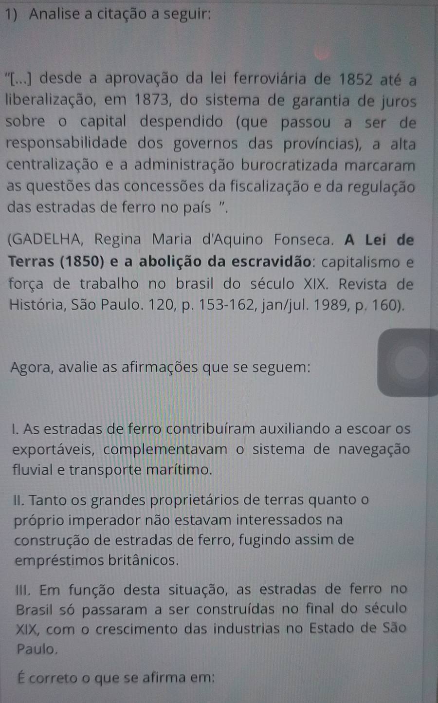 Analise a citação a seguir: 
''[...] desde a aprovação da lei ferroviária de 1852 até a 
liberalização, em 1873, do sistema de garantia de juros 
sobre o capital despendido (que passou a ser de 
responsabilidade dos governos das províncias), a alta 
centralização e a administração burocratizada marcaram 
as questões das concessões da fiscalização e da regulação 
das estradas de ferro no país ". 
(GADELHA, Regina Maria d'Aquino Fonseca. A Lei de 
Terras (1850) e a abolição da escravidão: capitalismo e 
força de trabalho no brasil do século XIX. Revista de 
História, São Paulo. 120, p. 153 - 162, jan/jul. 1989, p. 160). 
Agora, avalie as afirmações que se seguem: 
I. As estradas de ferro contribuíram auxiliando a escoar os 
exportáveis, complementavam o sistema de navegação 
fluvial e transporte marítimo. 
II. Tanto os grandes proprietários de terras quanto o 
próprio imperador não estavam interessados na 
construção de estradas de ferro, fugindo assim de 
empréstimos britânicos. 
IIII. Em função desta situação, as estradas de ferro no 
Brasil só passaram a ser construídas no final do século 
XIX, com o crescimento das industrias no Estado de São 
Paulo. 
É correto o que se afirma em: