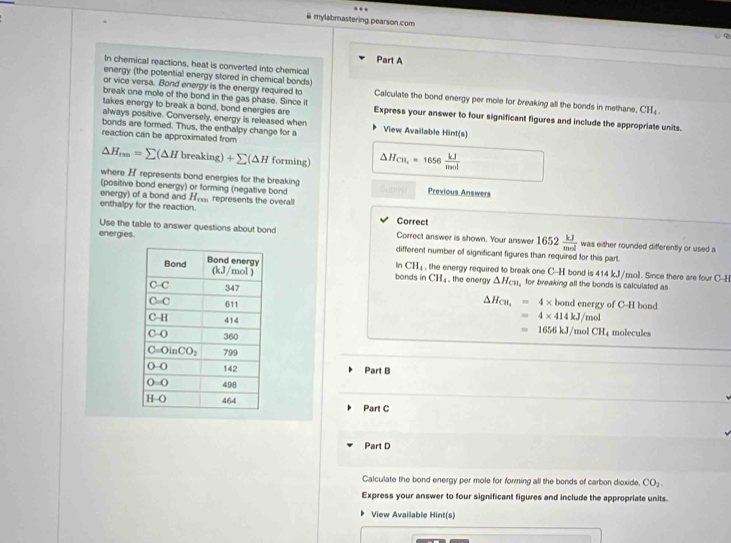mylabmastering.pearson.com
Part A
In chemical reactions, heat is converted into chemical
energy (the potential energy stored in chemical bonds)
or vice versa. Bond energy is the energy required to Calculate the bond energy per mole for breaking all the bonds in methane. CH_4
takes energy to break a bond, bond energies are
break one molle of the bond in the gas phase. Since it Express your answer to four significant figures and include the appropriate units.
always positive. Conversely, energy is released when
bonds are formed. Thus, the enthalpy change for a View Available Hint(s)
reaction can be approximated from
△ H_rm=sumlimits (△ Hbreaking)+sumlimits (△ H forming) △ H_CH_4=1656 kJ/mol 
where H represents bond energies for the breaking
(positive bond energy) or forming (negative bond     u t Previous Answers
energy) of a bond and H_ren represents the overall
enthalpy for the reaction. Correct
energies
Use the table to answer questions about bond Correct answer is shown. Your answer 1652 kJ/mol  was either rounded differently or used a
different number of significant figures than required for this part.
In CH_4 the energy required to break one C-H bond is 414 kJ/mol. Since there are four C-E
bonds in CH_4 , the energy △ H_C11 for breaking all the bonds is calculated as
△ H_CH,=4* bondene
rev of C-H band
=4* 414kJ/mol
molecules
=1656kJ/molCH_4
Part B
Part C
Part D
Calculate the bond energy per mole for forming all the bonds of carbon dioxide, CO_2.
Express your answer to four significant figures and include the appropriate units.
View Available Hint(s)