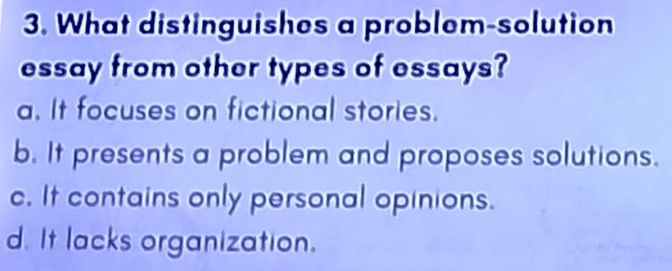 What distinguishes a problem-solution
essay from other types of essays?
a. It focuses on fictional stories.
b. It presents a problem and proposes solutions.
c. It contains only personal opinions.
d. It lacks organization.