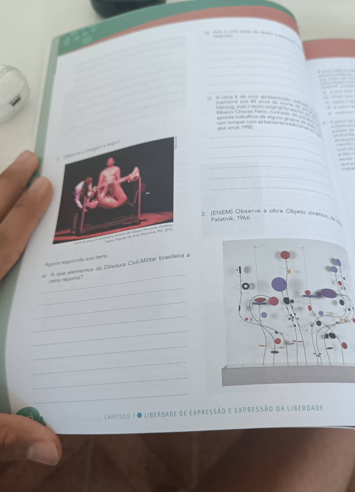 paa a cma pleça de tano csdoa 
_ 
_ 
_ 
_ 

= 
_ 

_ 


muda n 
c cena e de uma apresentação ealsada 

memória aos 40 anos da morte do jome 
Herzog, mas o texto original foi escrito em 
Ribeiro Chaves Neto, cunhado do jomalists 
aponte trabalhos de alg ns gru os d es inchstriat e 
A. A pa 
ram romper com as barreiras tradicionais do palsos da 
dos anos 1950. 
_profunsts 
enquant 
_cientific 
com diy 
_α cl as c 
eses 
_q u e d 
trabal 
_ 
_ 
3. (ENEM) Observe a obra Objeto cinético, de 
Palatnik, 1966. 
Agora responda aos itens. 
_ 
a) A que elementos da Ditadura Civil-Militar brasileira a 
cena reporta? 
_ 
_ 
_ 
_ 
_ 
_ 
_ 
_ 
Capítulo 1 O liberdade de expressão e expressão da liberdade