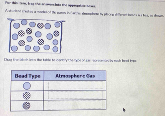 For this item, drag the answers into the appropriate boxes. 
A student creates a model of the gases in Earth's atmosphere by placing different beads in a bag, as shown. 
Drag the labels into the table to identify the type of gas represented by each bead type.