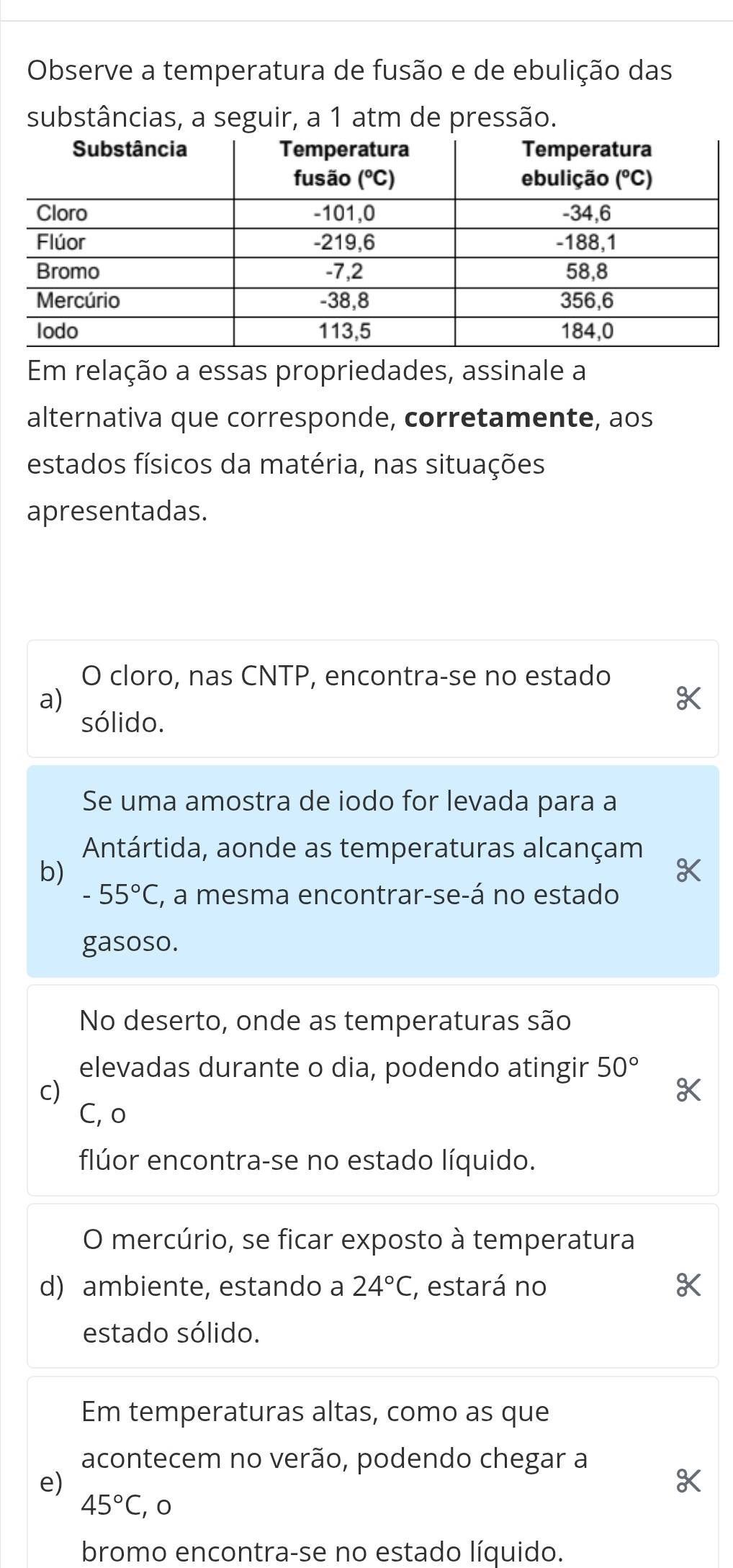 Observe a temperatura de fusão e de ebulição das
substâncias, a seguir, a 1 atm de pressão.
Em relação a essas propriedades, assinale a
alternativa que corresponde, corretamente, aos
estados físicos da matéria, nas situações
apresentadas.
O cloro, nas CNTP, encontra-se no estado
a)
sólido.
Se uma amostra de iodo for levada para a
Antártida, aonde as temperaturas alcançam
b)
-55°C , a mesma encontrar-se-á no estado
gasoso.
No deserto, onde as temperaturas são
elevadas durante o dia, podendo atingir 50°
c)
C, o
flúor encontra-se no estado líquido.
O mercúrio, se ficar exposto à temperatura
d) ambiente, estando a 24°C C, estará no
estado sólido.
Em temperaturas altas, como as que
acontecem no verão, podendo chegar a
e)
45°C , 0
bromo encontra-se no estado líquido.